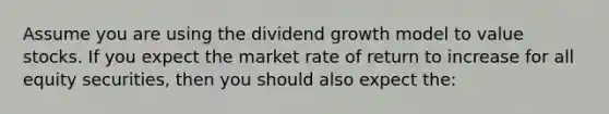 Assume you are using the dividend growth model to value stocks. If you expect the market rate of return to increase for all equity securities, then you should also expect the: