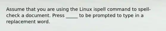 Assume that you are using the Linux ispell command to spell-check a document. Press _____ to be prompted to type in a replacement word.