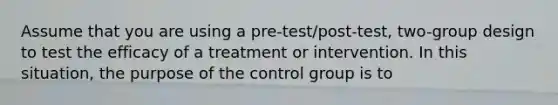 Assume that you are using a pre-test/post-test, two-group design to test the efficacy of a treatment or intervention. In this situation, the purpose of the control group is to