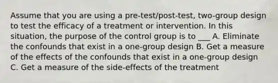 Assume that you are using a pre-test/post-test, two-group design to test the efficacy of a treatment or intervention. In this situation, the purpose of the control group is to ___ A. Eliminate the confounds that exist in a one-group design B. Get a measure of the effects of the confounds that exist in a one-group design C. Get a measure of the side-effects of the treatment