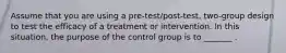 Assume that you are using a pre-test/post-test, two-group design to test the efficacy of a treatment or intervention. In this situation, the purpose of the control group is to _______ .