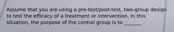 Assume that you are using a pre-test/post-test, two-group design to test the efficacy of a treatment or intervention. In this situation, the purpose of the control group is to _______ .