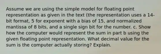 Assume we are using the simple model for floating point representation as given in the text (the representation uses a 14-bit format, 5 for exponent with a bias of 15, and normalized mantissa of 8 bits, and a single sign bit for the number. c. Show how the computer would represent the sum in part b using the given floating point representation. What decimal value for the sum is the computer actually storing? Explain.