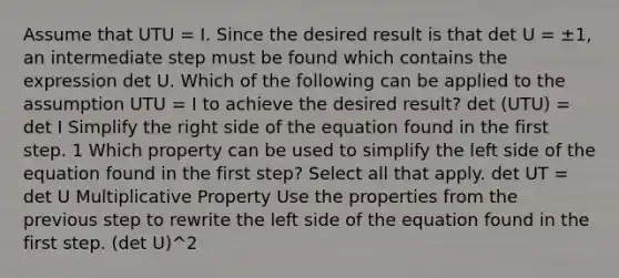 Assume that UTU = I. Since the desired result is that det U = ±​1, an intermediate step must be found which contains the expression det U. Which of the following can be applied to the assumption UTU = I to achieve the desired​ result? det ​(UT​U) = det I Simplify the right side of the equation found in the first step. 1 Which property can be used to simplify the left side of the equation found in the first​ step? Select all that apply. det UT = det U Multiplicative Property Use the properties from the previous step to rewrite the left side of the equation found in the first step. (det U)^2