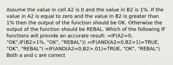 Assume the value in cell A2 is 0 and the value in B2 is 1%. If the value in A2 is equal to zero and the value in B2 is greater than 1% then the output of the function should be OK. Otherwise the output of the function should be REBAL. Which of the following IF functions will provide an accurate result: =IF(A2=0, "OK",IF(B2>1%, "OK", "REBAL")) =IF(AND(A2=0,B2>1)=TRUE, "OK", "REBAL") =IF(AND(A2=0,B2>.01)=TRUE, "OK", "REBAL") Both a and c are correct