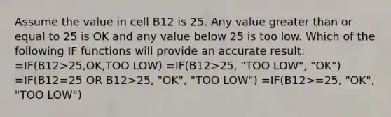 Assume the value in cell B12 is 25. Any value greater than or equal to 25 is OK and any value below 25 is too low. Which of the following IF functions will provide an accurate result: =IF(B12>25,OK,TOO LOW) =IF(B12>25, "TOO LOW", "OK") =IF(B12=25 OR B12>25, "OK", "TOO LOW") =IF(B12>=25, "OK", "TOO LOW")