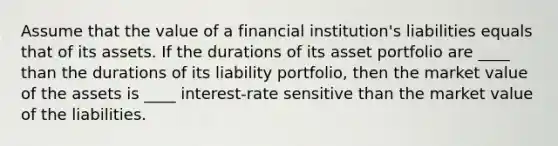 Assume that the value of a financial institution's liabilities equals that of its assets. If the durations of its asset portfolio are ____ than the durations of its liability portfolio, then the market value of the assets is ____ interest-rate sensitive than the market value of the liabilities.