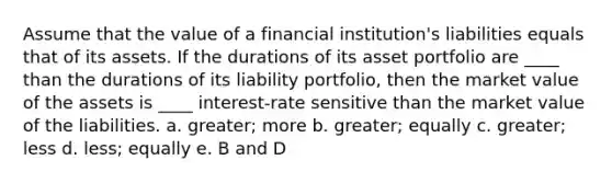 Assume that the value of a financial institution's liabilities equals that of its assets. If the durations of its asset portfolio are ____ than the durations of its liability portfolio, then the market value of the assets is ____ interest-rate sensitive than the market value of the liabilities. a. greater; more b. greater; equally c. greater; less d. less; equally e. B and D