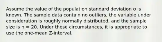 Assume the value of the population standard deviation σ is known. The sample data contain no outliers, the variable under consideration is roughly normally distributed, and the sample size is n = 20. Under these circumstances, it is appropriate to use the one-mean Z-interval.