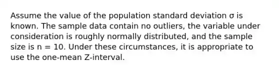 Assume the value of the population standard deviation σ is known. The sample data contain no outliers, the variable under consideration is roughly normally distributed, and the sample size is n = 10. Under these circumstances, it is appropriate to use the one-mean Z-interval.