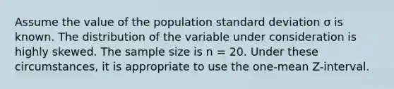 Assume the value of the population standard deviation σ is known. The distribution of the variable under consideration is highly skewed. The sample size is n = 20. Under these circumstances, it is appropriate to use the one-mean Z-interval.