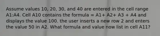 Assume values 10, 20, 30, and 40 are entered in the cell range A1:A4. Cell A10 contains the formula = A1+ A2+ A3 + A4 and displays the value 100. the user inserts a new row 2 and enters the value 50 in A2. What formula and value now list in cell A11?