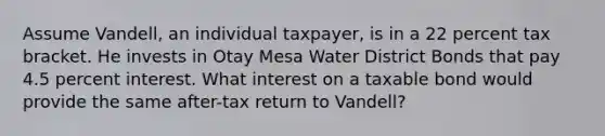 Assume Vandell, an individual taxpayer, is in a 22 percent tax bracket. He invests in Otay Mesa Water District Bonds that pay 4.5 percent interest. What interest on a taxable bond would provide the same after-tax return to Vandell?