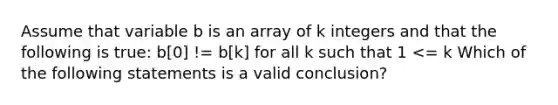 Assume that variable b is an array of k integers and that the following is true: b[0] != b[k] for all k such that 1 <= k Which of the following statements is a valid conclusion?