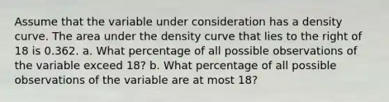 Assume that the variable under consideration has a density curve. The area under the density curve that lies to the right of 18 is 0.362. a. What percentage of all possible observations of the variable exceed 18​? b. What percentage of all possible observations of the variable are at most 18​?