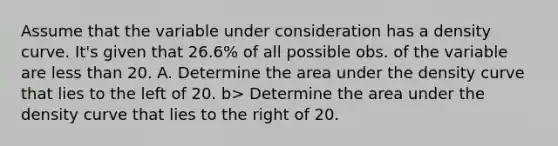 Assume that the variable under consideration has a density curve. It's given that 26.6% of all possible obs. of the variable are less than 20. A. Determine the area under the density curve that lies to the left of 20. b> Determine the area under the density curve that lies to the right of 20.