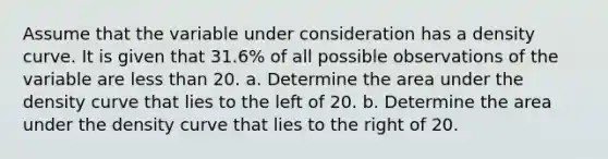 Assume that the variable under consideration has a density curve. It is given that 31.6​% of all possible observations of the variable are less than 20. a. Determine the area under the density curve that lies to the left of 20. b. Determine the area under the density curve that lies to the right of 20.