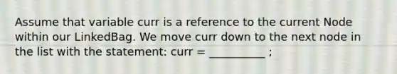 Assume that variable curr is a reference to the current Node within our LinkedBag. We move curr down to the next node in the list with the statement: curr = __________ ;