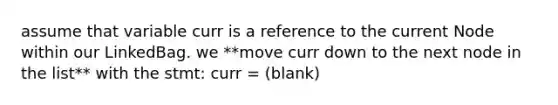 assume that variable curr is a reference to the current Node within our LinkedBag. we **move curr down to the next node in the list** with the stmt: curr = (blank)