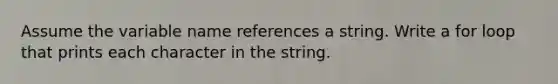 Assume the variable name references a string. Write a for loop that prints each character in the string.