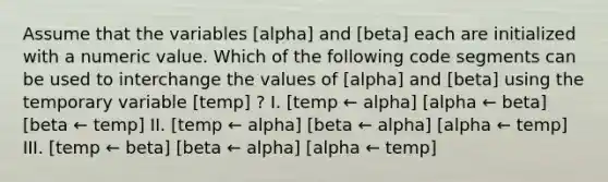 Assume that the variables [alpha] and [beta] each are initialized with a numeric value. Which of the following code segments can be used to interchange the values of [alpha] and [beta] using the temporary variable [temp] ? I. [temp ← alpha] [alpha ← beta] [beta ← temp] II. [temp ← alpha] [beta ← alpha] [alpha ← temp] III. [temp ← beta] [beta ← alpha] [alpha ← temp]