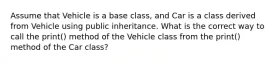 Assume that Vehicle is a base class, and Car is a class derived from Vehicle using public inheritance. What is the correct way to call the print() method of the Vehicle class from the print() method of the Car class?