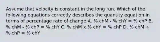 Assume that velocity is constant in the long run. Which of the following equations correctly describes the quantity equation in terms of percentage rate of change A. % chM - % chY = % chP B. % chM - % chP = % chY C. % chM x % chY = % chP D. % chM ÷ % chP = % chY