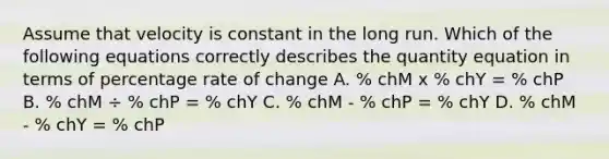 Assume that velocity is constant in the long run. Which of the following equations correctly describes the quantity equation in terms of percentage rate of change A. % chM x % chY = % chP B. % chM ÷ % chP = % chY C. % chM - % chP = % chY D. % chM - % chY = % chP