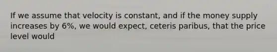 If we assume that velocity is constant, and if the money supply increases by 6%, we would expect, ceteris paribus, that the price level would