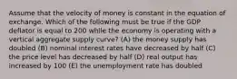 Assume that the velocity of money is constant in the equation of exchange. Which of the following must be true if the GDP deflator is equal to 200 while the economy is operating with a vertical aggregate supply curve? (A) the money supply has doubled (B) nominal interest rates have decreased by half (C) the price level has decreased by half (D) real output has increased by 100 (E) the unemployment rate has doubled