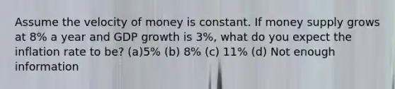 Assume the velocity of money is constant. If money supply grows at 8% a year and GDP growth is 3%, what do you expect the inflation rate to be? (a)5% (b) 8% (c) 11% (d) Not enough information