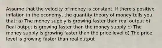 Assume that the velocity of money is constant. If there's positive inflation in the economy, the quantity theory of money tells you that: a) The money supply is growing faster than real output b) Real output is growing faster than the money supply c) The money supply is growing faster than the price level d) The price level is growing faster than real output