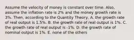 Assume the velocity of money is constant over time. Also, assume the inflation rate is 2% and the money growth rate is 3%. Then, according to the Quantity Theory, A. the growth rate of real output is 1.5%. B. the growth rate of real output is 1%. C. the growth rate of real output is -1%. D. the growth rate of nominal output is 1%. E. none of the others