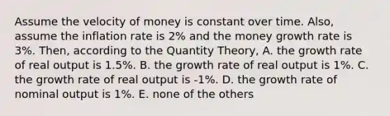 Assume the velocity of money is constant over time. Also, assume the inflation rate is 2% and the money growth rate is 3%. Then, according to the Quantity Theory, A. the growth rate of real output is 1.5%. B. the growth rate of real output is 1%. C. the growth rate of real output is -1%. D. the growth rate of nominal output is 1%. E. none of the others