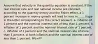 Assume that velocity in the quantity equation is constant. If the real interest rate and real national income are constant, according to the quantity theory and the Fisher effect, a 1 percent increase in money growth will lead to rises in_____ (type in the letter corresponding to the correct answer). a. inflation of 1 percent and the nominal interest rate of less than 1 percent. b. inflation of 1 percent and the nominal interest rate of 1 percent. c. inflation of 1 percent and the nominal interest rate of more than 1 percent. d. both inflation and the nominal interest rate of less than 1 percent. MV=PY