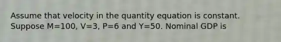 Assume that velocity in the quantity equation is constant. Suppose M=100, V=3, P=6 and Y=50. Nominal GDP is