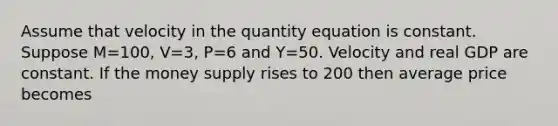 Assume that velocity in the quantity equation is constant. Suppose M=100, V=3, P=6 and Y=50. Velocity and real GDP are constant. If the money supply rises to 200 then average price becomes