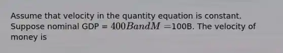 Assume that velocity in the quantity equation is constant. Suppose nominal GDP = 400B and M =100B. The velocity of money is