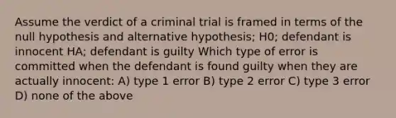 Assume the verdict of a criminal trial is framed in terms of the null hypothesis and alternative hypothesis; H0; defendant is innocent HA; defendant is guilty Which type of error is committed when the defendant is found guilty when they are actually innocent: A) type 1 error B) type 2 error C) type 3 error D) none of the above