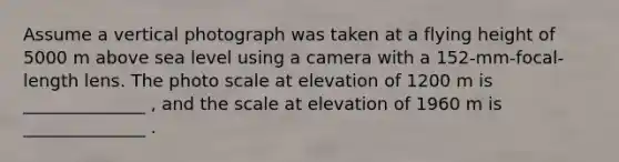 Assume a vertical photograph was taken at a flying height of 5000 m above sea level using a camera with a 152-mm-focal-length lens. The photo scale at elevation of 1200 m is ______________ , and the scale at elevation of 1960 m is ______________ .