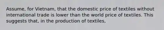 Assume, for Vietnam, that the domestic price of textiles without international trade is lower than the world price of textiles. This suggests that, in the production of textiles,