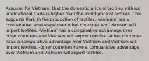 Assume, for Vietnam, that the domestic price of textiles without international trade is higher than the world price of textiles. This suggests that, in the production of textiles, -Vietnam has a comparative advantage over other countries and Vietnam will import textiles. -Vietnam has a comparative advantage over other countries and Vietnam will export textiles. -other countries have a comparative advantage over Vietnam and Vietnam will import textiles. -other countries have a comparative advantage over Vietnam and Vietnam will export textiles.