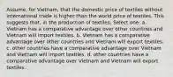 Assume, for Vietnam, that the domestic price of textiles without international trade is higher than the world price of textiles. This suggests that, in the production of textiles, Select one: a. Vietnam has a comparative advantage over other countries and Vietnam will import textiles. b. Vietnam has a comparative advantage over other countries and Vietnam will export textiles. c. other countries have a comparative advantage over Vietnam and Vietnam will import textiles. d. other countries have a comparative advantage over Vietnam and Vietnam will export textiles.