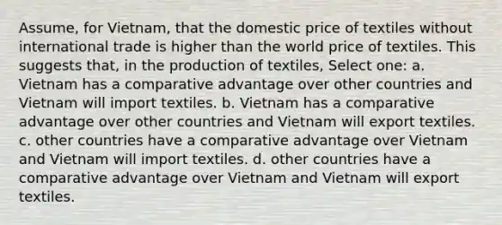 Assume, for Vietnam, that the domestic price of textiles without international trade is higher than the world price of textiles. This suggests that, in the production of textiles, Select one: a. Vietnam has a comparative advantage over other countries and Vietnam will import textiles. b. Vietnam has a comparative advantage over other countries and Vietnam will export textiles. c. other countries have a comparative advantage over Vietnam and Vietnam will import textiles. d. other countries have a comparative advantage over Vietnam and Vietnam will export textiles.