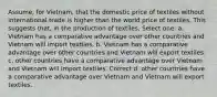 Assume, for Vietnam, that the domestic price of textiles without international trade is higher than the world price of textiles. This suggests that, in the production of textiles, Select one: a. Vietnam has a comparative advantage over other countries and Vietnam will import textiles. b. Vietnam has a comparative advantage over other countries and Vietnam will export textiles. c. other countries have a comparative advantage over Vietnam and Vietnam will import textiles. Correct d. other countries have a comparative advantage over Vietnam and Vietnam will export textiles.