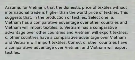 Assume, for Vietnam, that the domestic price of textiles without international trade is higher than the world price of textiles. This suggests that, in the production of textiles, Select one: a. Vietnam has a comparative advantage over other countries and Vietnam will import textiles. b. Vietnam has a comparative advantage over other countries and Vietnam will export textiles. c. other countries have a comparative advantage over Vietnam and Vietnam will import textiles. Correct d. other countries have a comparative advantage over Vietnam and Vietnam will export textiles.