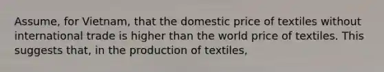 Assume, for Vietnam, that the domestic price of textiles without international trade is higher than the world price of textiles. This suggests that, in the production of textiles,