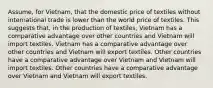 Assume, for Vietnam, that the domestic price of textiles without international trade is lower than the world price of textiles. This suggests that, in the production of textiles, Vietnam has a comparative advantage over other countries and Vietnam will import textiles. Vietnam has a comparative advantage over other countries and Vietnam will export textiles. Other countries have a comparative advantage over Vietnam and Vietnam will import textiles. Other countries have a comparative advantage over Vietnam and Vietnam will export textiles.