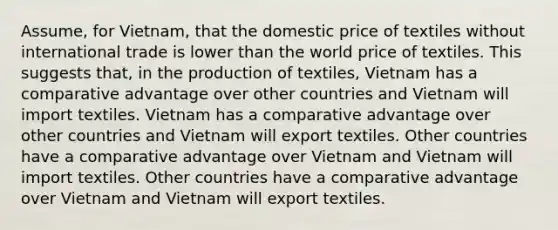 Assume, for Vietnam, that the domestic price of textiles without international trade is lower than the world price of textiles. This suggests that, in the production of textiles, Vietnam has a comparative advantage over other countries and Vietnam will import textiles. Vietnam has a comparative advantage over other countries and Vietnam will export textiles. Other countries have a comparative advantage over Vietnam and Vietnam will import textiles. Other countries have a comparative advantage over Vietnam and Vietnam will export textiles.