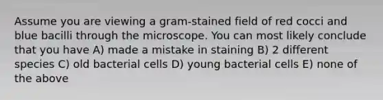 Assume you are viewing a gram-stained field of red cocci and blue bacilli through the microscope. You can most likely conclude that you have A) made a mistake in staining B) 2 different species C) old bacterial cells D) young bacterial cells E) none of the above